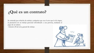 ¿Qué es un contrato?
Se entiende por relación de trabajo, cualquiera que sea el acto que le dé origen,
la prestación de un trabajo personal subordinado a una persona, mediante el
pago de un salario.
-Artículo 20 de la ley general de trabajo
 
