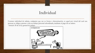 Individual
Contrato individual de trabajo, cualquiera que sea su forma o denominación, es aquel por virtud del cual una
persona se obliga a prestar a otra un trabajo personal subordinado, mediante el pago de un salario.
-Artículo 20 de la ley general de trabajo
 