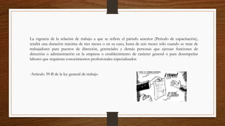 La vigencia de la relación de trabajo a que se refiere el párrafo anterior (Periodo de capacitación),
tendrá una duración máxima de tres meses o en su caso, hasta de seis meses sólo cuando se trate de
trabajadores para puestos de dirección, gerenciales y demás personas que ejerzan funciones de
dirección o administración en la empresa o establecimiento de carácter general o para desempeñar
labores que requieran conocimientos profesionales especializados
-Artículo 39-B de la ley general de trabajo
 