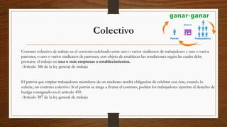 Colectivo
Contrato colectivo de trabajo es el convenio celebrado entre uno o varios sindicatos de trabajadores y uno o varios
patrones, o uno o varios sindicatos de patrones, con objeto de establecer las condiciones según las cuales debe
prestarse el trabajo en una o más empresas o establecimientos.
-Artículo 386 de la ley general de trabajo
El patrón que emplee trabajadores miembros de un sindicato tendrá obligación de celebrar con éste, cuando lo
solicite, un contrato colectivo. Si el patrón se niega a firmar el contrato, podrán los trabajadores ejercitar el derecho de
huelga consignado en el artículo 450.
-Artículo 387 de la ley general de trabajo
 