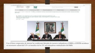 Con el firme compromiso de mejorar las condiciones laborales de nuestros trabajadores, el IMSS y el SNTSS acordaron
un incremento salarial del 5.2% en beneficio de los 331 mil trabajadores sindicalizados del IMSS.
 