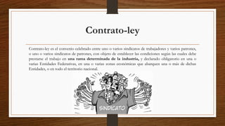 Contrato-ley
Contrato-ley es el convenio celebrado entre uno o varios sindicatos de trabajadores y varios patrones,
o uno o varios sindicatos de patrones, con objeto de establecer las condiciones según las cuales debe
prestarse el trabajo en una rama determinada de la industria, y declarado obligatorio en una o
varias Entidades Federativas, en una o varias zonas económicas que abarquen una o más de dichas
Entidades, o en todo el territorio nacional.
 