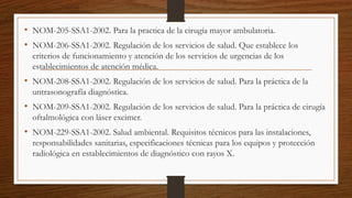 • NOM-205-SSA1-2002. Para la practica de la cirugía mayor ambulatoria.
• NOM-206-SSA1-2002. Regulación de los servicios de salud. Que establece los
criterios de funcionamiento y atención de los servicios de urgencias de los
establecimientos de atención médica.
• NOM-208-SSA1-2002. Regulación de los servicios de salud. Para la práctica de la
untrasonografía diagnóstica.
• NOM-209-SSA1-2002. Regulación de los servicios de salud. Para la práctica de cirugía
oftalmológica con láser excimer.
• NOM-229-SSA1-2002. Salud ambiental. Requisitos técnicos para las instalaciones,
responsabilidades sanitarias, especificaciones técnicas para los equipos y protección
radiológica en establecimientos de diagnóstico con rayos X.
 