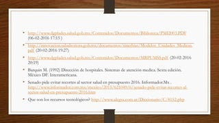 • http://www.dgplades.salud.gob.mx/Contenidos/Documentos/Biblioteca/PMI2003.PDF
(06-02-2016 17:15 )
• http://innovacion.saludsonora.gob.mx/documentos/sinerhias/Modelos_Unidades_Medicas.
pdf (20-02-2016 19:27)
• http://www.dgplades.salud.gob.mx/Contenidos/Documentos/MRPUMSS.pdf (20-02-2016
20:19)
• Barquin M. (1992) Dirección de hospitales. Sistemas de atención medica. Sexta edición.
México DF. Interamericana.
• Senado pide evitar recortes al sector salud en presupuesto 2016. Informador.Mx .
http://www.informador.com.mx/mexico/2015/621049/6/senado-pide-evitar-recortes-al-
sector-salud-en-presupuesto-2016.htm
• Que son los recursos tecnológicos? http://www.alegsa.com.ar/Diccionario/C/8152.php
 