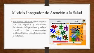 Modelo Integrador de Atención a la Salud
• Las nuevas unidades deben crearse
con los espacios y elementos
funcionales indispensables, y deben
considerar las circunstancias
epidemiológicas, sociodemográficas
y culturales.
 
