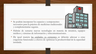 • Se podrán incorporar los espacios y componentes
necesarios para la práctica de medicinas tradicionales
y complementarias seguras.
• Habrán de sumarse nuevas tecnologías en materia de insumos, equipos
médicos y sistemas de información y telecomunicaciones.
• De igual manera las unidades ya existentes se deberán adecuar a estas
exigencias funcionales a efectos de optimizar la productividad de la capacidad
instalada.
 