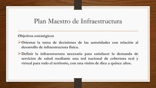 Plan Maestro de Infraestructura
Objetivos estratégicos
Orientar la toma de decisiones de las autoridades con relación al
desarrollo de infraestructura física.
Definir la infraestructura necesaria para satisfacer la demanda de
servicios de salud mediante una red nacional de cobertura real y
virtual para todo el territorio, con una visión de diez a quince años.
 
