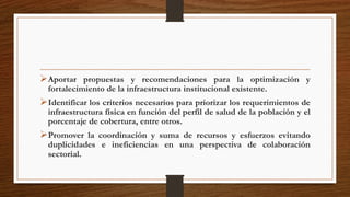 Aportar propuestas y recomendaciones para la optimización y
fortalecimiento de la infraestructura institucional existente.
Identificar los criterios necesarios para priorizar los requerimientos de
infraestructura física en función del perfil de salud de la población y el
porcentaje de cobertura, entre otros.
Promover la coordinación y suma de recursos y esfuerzos evitando
duplicidades e ineficiencias en una perspectiva de colaboración
sectorial.
 