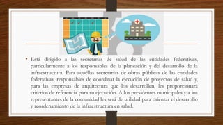 • Está dirigido a las secretarías de salud de las entidades federativas,
particularmente a los responsables de la planeación y del desarrollo de la
infraestructura. Para aquéllas secretarías de obras públicas de las entidades
federativas, responsables de coordinar la ejecución de proyectos de salud y,
para las empresas de arquitectura que los desarrollen, les proporcionará
criterios de referencia para su ejecución. A los presidentes municipales y a los
representantes de la comunidad les será de utilidad para orientar el desarrollo
y reordenamiento de la infraestructura en salud.
 
