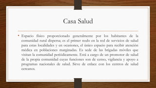 Casa Salud
• Espacio físico proporcionado generalmente por los habitantes de la
comunidad rural dispersa; es el primer nodo en la red de servicios de salud
para estas localidades y en ocasiones, el único espacio para recibir atención
médica en poblaciones marginadas. Es sede de las brigadas móviles que
visitan la comunidad periódicamente. Está a cargo de un promotor de salud
de la propia comunidad cuyas funciones son de censo, vigilancia y apoyo a
programas nacionales de salud. Sirve de enlace con los centros de salud
cercanos.
 