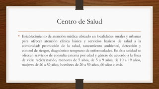 Centro de Salud
• Establecimiento de atención médica ubicado en localidades rurales y urbanas
para ofrecer atención clínica básica y servicios básicos de salud a la
comunidad: promoción de la salud, saneamiento ambiental, detección y
control de riesgos, diagnóstico temprano de enfermedades. En ésta unidad se
ofrecen servicios de consulta externa por edad y género de acuerdo a la línea
de vida: recién nacido, menores de 5 años, de 5 a 9 años, de 10 a 19 años,
mujeres de 20 a 59 años, hombres de 20 a 59 años, 60 años o más.
 