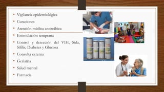 • Vigilancia epidemiológica
• Curaciones
• Atención médica antirrábica
• Estimulación temprana
• Control y detección del VIH, Sida,
Sífilis, Diabetes y Glucosa
• Consulta externa
• Geriatría
• Salud mental
• Farmacia
 
