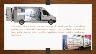 Una unidad dental móvil por cada centros de salud para las comunidades
alejadas; para la detección y tratamiento mínimo como profilaxis, aplicación de
flúor, extracción de piezas sencillas, cepillado, tejidos bucales, amalgamas,
curaciones.
 