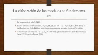 La elaboración de los modelos se fundamenta
en:
• La ley general de salud (LGS)
• En los artículos 7° fracción III, 10, 11, 18, 21, 26, 69, 163, 170, 176, 177, 193, 204 y 211
del Reglamento de la LGS en materia de prestación de servicios de atención médica
• Así como en los artículos 14, 18, 25, 29 y 41 del Reglamento Interior de la Secretaría de
Salud (29 de noviembre de 2006)
 
