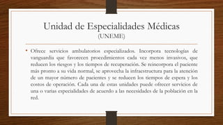 Unidad de Especialidades Médicas
(UNEME)
• Ofrece servicios ambulatorios especializados. Incorpora tecnologías de
vanguardia que favorecen procedimientos cada vez menos invasivos, que
reducen los riesgos y los tiempos de recuperación. Se reincorpora el paciente
más pronto a su vida normal, se aprovecha la infraestructura para la atención
de un mayor número de pacientes y se reducen los tiempos de espera y los
costos de operación. Cada una de estas unidades puede ofrecer servicios de
una o varias especialidades de acuerdo a las necesidades de la población en la
red.
 