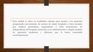 • Esta unidad se ubica en localidades urbanas para atender a los pacientes
programados provenientes de centros de salud, hospitales o bien enviados
por médicos particulares, aseguradoras u otras instituciones. Es
independiente del hospital, autónoma en su administración y adopta modelos
de operación modernos y eficientes que la hacen sustentable
económicamente.
 
