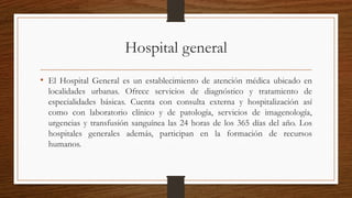 Hospital general
• El Hospital General es un establecimiento de atención médica ubicado en
localidades urbanas. Ofrece servicios de diagnóstico y tratamiento de
especialidades básicas. Cuenta con consulta externa y hospitalización así
como con laboratorio clínico y de patología, servicios de imagenología,
urgencias y transfusión sanguínea las 24 horas de los 365 días del año. Los
hospitales generales además, participan en la formación de recursos
humanos.
 