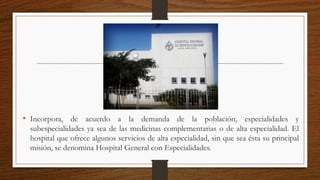 • Incorpora, de acuerdo a la demanda de la población, especialidades y
subespecialidades ya sea de las medicinas complementarias o de alta especialidad. El
hospital que ofrece algunos servicios de alta especialidad, sin que sea ésta su principal
misión, se denomina Hospital General con Especialidades.
 