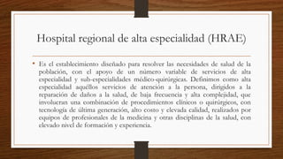 Hospital regional de alta especialidad (HRAE)
• Es el establecimiento diseñado para resolver las necesidades de salud de la
población, con el apoyo de un número variable de servicios de alta
especialidad y sub-especialidades médico-quirúrgicas. Definimos como alta
especialidad aquéllos servicios de atención a la persona, dirigidos a la
reparación de daños a la salud, de baja frecuencia y alta complejidad, que
involucran una combinación de procedimientos clínicos o quirúrgicos, con
tecnología de última generación, alto costo y elevada calidad, realizados por
equipos de profesionales de la medicina y otras disciplinas de la salud, con
elevado nivel de formación y experiencia.
 