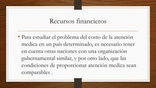 Recursos financieros
• Para estudiar el problema del costo de la atención
medica en un país determinado, es necesario tener
en cuenta otras naciones con una organización
gubernamental similar, y por otro lado, que las
condiciones de proporcionar atención medica sean
comparables .
 