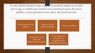 Es muy difícil calcular lo que se gasta en atención medica en un país
por lo que se tendría que conocer con exactitud el gasto del sector
publico y tener precisión en las cifras del sector privado.
Honorarios de los
médicos
Ingresos de las
clínicas privadas
Gastos médicos
Ganancias en la
industria
quimicofarmaceutica
Con objeto de
conocer los
renglones mas
importantes de gasto
 