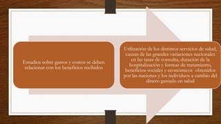 Estudios sobre gastos y costos se deben
relacionar con los beneficios recibidos
Utilización de los distintos servicios de salud,
causas de las grandes variaciones nacionales
en las tasas de consulta, duración de la
hospitalización y formas de tratamiento,
beneficios sociales y económicos obtenidos
por las naciones y los individuos a cambio del
dinero gastado en salud
 