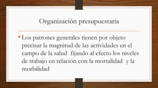 Organización presupuestaria
•Los patrones generales tienen por objeto
precisar la magnitud de las actividades en el
campo de la salud fijando al efecto los niveles
de trabajo en relación con la mortalidad y la
morbilidad
 
