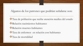 Algunos de los patrones que podrían señalarse son:
Tasa de población que recibe atención medica del estado
Relación nacimientos-habitantes
Relación muertes-habitantes
Tasa de enfermos en relación con habitantes
Tasa de mortalidad
 