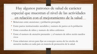 Hay algunos patrones de salud de carácter
especial que muestran el nivel de las actividades
en relación con el mejoramiento de la salud
• Relaciones entre atenciones y población protegida
• Entre partos institucionales atendidos y numero de partos en la población
• Entre consultas de niños y numero de niños enfermos
• Entre el numero de atención prenatales y el numero de niños recién nacidos
vivos
• Estas relaciones sirven para fijar un concepto acerca de los niveles de
atención medica en cada pais en materia de protección de la salud.
 