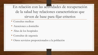 En relación con las actividades de recuperación
de la salud hay relaciones características que
sirven de base para fijar criterios
• Consultas medicas
• Atenciones a domicilio
• Altas de los hospitales
• Consultas de urgencia
• Otros servicios proporcionados a la población
 
