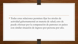 • Todas estas relaciones permiten fijar los niveles de
actividad gubernamental en materia de salud; esto de
puede efectuar por la comparación de patrones en países
con similar situación de ingreso por persona por año.
 