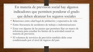 En materia de previsión social hay algunos
indicadores que permiten ponderar el grado
que deben alcanzar los seguros sociales
• Relaciones entre edad legal de jubilación y expectativa de vida
• Entre frecuencia de accidentes de trabajo e indemnizaciones
• Estas son algunas de las pautas que permiten fijar un marco de
referencia para estudiar los limites de la actividad estatal en
materia de previsión.
• El volumen de servicios de previsión también debe estar
condicionado por el nivel de ingreso del pais
 