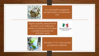 Los principales programas
presupuestarios considerados
son:
Seguro popular, prestación de
servicios en los diferentes
niveles a la atención de la salud
y prospera programa de
inclusión social
Absorben 73.5 % del total del
presupuesto asignado
 
