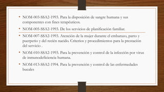 • NOM-003-SSA2-1993. Para la disposición de sangre humana y sus
componentes con fines terapéuticos.
• NOM-005-SSA2-1993. De los servicios de planificación familiar.
• NOM-007-SSA2-1993. Atención de la mujer durante el embarazo, parto y
puerperio y del recién nacido. Criterios y procedimientos para la prestación
del servicio .
• NOM-010-SSA2-1993. Para la prevención y control de la infección por virus
de inmunodeficiencia humana.
• NOM-013-SSA2-1994. Para la prevención y control de las enfermedades
bucales
 