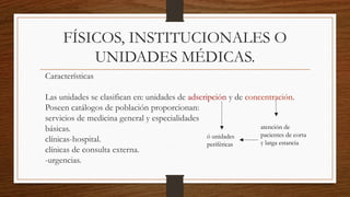 FÍSICOS, INSTITUCIONALES O
UNIDADES MÉDICAS.
Características
Las unidades se clasifican en: unidades de adscripción y de concentración.
Poseen catálogos de población proporcionan:
servicios de medicina general y especialidades
básicas.
clínicas-hospital.
clínicas de consulta externa.
-urgencias.
atención de
pacientes de corta
y larga estancia
ó unidades
periféricas
 