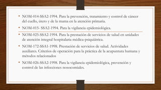 • NOM-014-SSA2-1994. Para la prevención, tratamiento y control de cáncer
del cuello, útero y de la mama en la atención primaria.
• NOM-015- SSA2-1994. Para la vigilancia epidemiológica.
• NOM-025-SSA2-1994. Para la prestación de servicios de salud en unidades
de atención integral hospitalaria médica-psiquiátrica.
• NOM-172-SSA1-1998. Prestación de servicios de salud. Actividades
auxiliares. Criterios de operación para la práctica de la acupuntura humana y
métodos relacionados
• NOM-026-SSA2-1998. Para la vigilancia epidemiológica, prevención y
control de las infecciones nosocomiales.
 