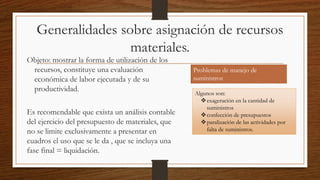 Generalidades sobre asignación de recursos
materiales.
Objeto: mostrar la forma de utilización de los
recursos, constituye una evaluación
económica de labor ejecutada y de su
productividad.
Es recomendable que exista un análisis contable
del ejercicio del presupuesto de materiales, que
no se limite exclusivamente a presentar en
cuadros el uso que se le da , que se incluya una
fase final = liquidación.
Problemas de manejo de
suministros
Algunos son:
exageración en la cantidad de
suministros
confección de presupuestos
paralización de las actividades por
falta de suministros.
 