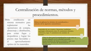 Centralización de normas, métodos y
procedimientos.
Debe establecerse un
sistema normativo para
reglamentar las
operaciones de compra,
almacenaje y distribución,
para evitar fugas y
desperdicios y lograr los
precios mas favorables y
el aprovechamiento
optimo de los materiales.
Deben de aplicarse los términos de centralización a
artículos de las siguientes características:
materiales de uso común y frecuentes: medicinas.
quirúrgico, laboratorio, rayos X, suministros dentales,
uniformes, ropa. Y suministros de unidades de
servicio
Clave: la clave para la centralización es que estos se
puedan adquirir con la celeridad necesaria,
proporcionarlos de forma económica y que sean
eficaces los servicios de mantenimiento y
distribución.
 