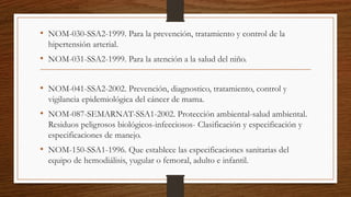 • NOM-030-SSA2-1999. Para la prevención, tratamiento y control de la
hipertensión arterial.
• NOM-031-SSA2-1999. Para la atención a la salud del niño.
• NOM-041-SSA2-2002. Prevención, diagnostico, tratamiento, control y
vigilancia epidemiológica del cáncer de mama.
• NOM-087-SEMARNAT-SSA1-2002. Protección ambiental-salud ambiental.
Residuos peligrosos biológicos-infecciosos- Clasificación y especificación y
especificaciones de manejo.
• NOM-150-SSA1-1996. Que establece las especificaciones sanitarias del
equipo de hemodiálisis, yugular o femoral, adulto e infantil.
 