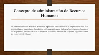 Concepto de administración de Recursos
Humanos
La administración de Recursos Humanos representa una función de la organización que está
constituida por un conjunto de prácticas y técnicas dirigidas a facilitar el mejor aprovechamiento
de las personas (empleados) con el objeto de permitirles alcanzar los objetivos organizacionales
así como los individuales.
 