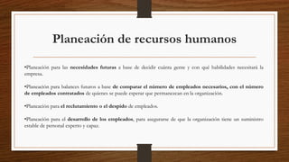 Planeación de recursos humanos
•Planeación para las necesidades futuras a base de decidir cuánta gente y con qué habilidades necesitará la
empresa.
•Planeación para balances futuros a base de comparar el número de empleados necesarios, con el número
de empleados contratados de quienes se puede esperar que permanezcan en la organización.
•Planeación para el reclutamiento o el despido de empleados.
•Planeación para el desarrollo de los empleados, para asegurarse de que la organización tiene un suministro
estable de personal experto y capaz.
 