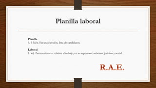 Planilla laboral
Planilla
5. f. Méx. En una elección, lista de candidatos.
Laboral
1. adj. Perteneciente o relativo al trabajo, en su aspecto económico, jurídico y social.
 