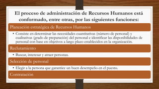 El proceso de administración de Recursos Humanos está
conformado, entre otras, por las siguientes funciones:
Planeación estratégica de Recursos Humanos
• Consiste en determinar las necesidades cuantitativas (número de personal) y
cualitativas (grado de preparación) del personal e identificar las disponibilidades de
personal con base en objetivos a largo plazo establecidos en la organización.
Reclutamiento
• Buscar, interesar y atraer personas.
Selección de personal
• Elegir a la persona que garantice un buen desempeño en el puesto.
Contratación
 