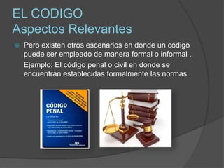 EL CODIGO
Aspectos Relevantes
 Pero existen otros escenarios en donde un código
puede ser empleado de manera formal o informal .
Ejemplo: El código penal o civil en donde se
encuentran establecidas formalmente las normas.
 