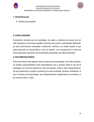 UNIVERSIDAD TECNICA DE ORURO
FACULTAD CIENCIAS DE LA SALUD
PROGRAMA DE ATENCION TEMPRANA Y ESTIMULACION INFANTIL
10
7. DESVENTAJAS
 Perdida sociocultural.
8. CONCLUSIONES
Concluimos diciendo que las tecnologías de ayuda y sistemas de acceso son de
vital importancia para todas aquellas personas que poseen capacidades diferentes
ya sean esta lesiones cerebrales o trastornos motrices. Los cuales ayudan a que
estas personas ya mencionadas a que se inserten a la sociedad que la rodea de
forma adecuada cubriendo las necesidades personales que ellos demandan.
9. RECOMENDACIONES
Ahora que hemos visto algunos de los impactos de la tecnología en la vida moderna,
es nuestra responsabilidad como estimuladoras dar a conocer sobre el uso de la
tecnología con el fin de mejorar las vidas de nuestros niños y niñas asegurándonos
de que preservemos nuestra sociedad y el medio ambiente, también controlando el
uso en exceso de la tecnología, que deberá terminar perjudicando la sociedad y a
los mismos niños y niñas.
 