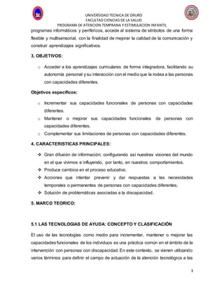UNIVERSIDAD TECNICA DE ORURO
FACULTAD CIENCIAS DE LA SALUD
PROGRAMA DE ATENCION TEMPRANA Y ESTIMULACION INFANTIL
3
programas informáticos y periféricos, accede al sistema de símbolos de una forma
flexible y multisensorial, con la finalidad de mejorar la calidad de la comunicación y
construir aprendizajes significativos.
3. OBJETIVOS:
o Acceder a los aprendizajes curriculares de forma integradora, facilitando su
autonomía personal y su interacción con el medio que la rodea a las personas
con capacidades diferentes.
Objetivos específicos:
o Incrementar sus capacidades funcionales de personas con capacidades
diferentes.
o Mantener o mejorar sus capacidades funcionales de personas con
capacidades diferentes.
o Complementar sus limitaciones de personas con capacidades diferentes.
4. CARACTERISTICAS PRINCIPALES:
 Gran difusión de información; configurando así nuestras visiones del mundo
en el que vivimos e influyendo, por tanto, en nuestros comportamientos.
 Produce cambios en el proceso educativo.
 Acciones que intentar prevenir y dar respuestas a las necesidades
temporales o permanentes de personas con capacidades diferentes.
 Solución de problemáticas asociadas a la discapacidad.
5. MARCO TEORICO:
5.1 LAS TECNOLOGIAS DE AYUDA: CONCEPTO Y CLASIFICACIÓN
El uso de las tecnologías como medio para incrementar, mantener o mejorar las
capacidades funcionales de los individuos es una práctica común en el ámbito de la
intervención con personas con discapacidad. En este contexto, se vienen utilizando
varios términos para definir el campo de actuación de la atención tecnológica a las
 