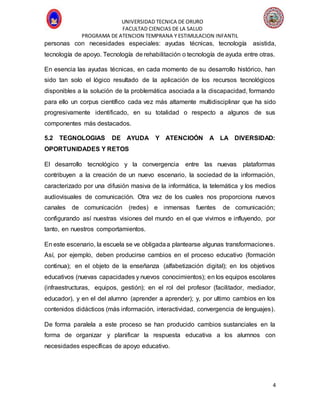 UNIVERSIDAD TECNICA DE ORURO
FACULTAD CIENCIAS DE LA SALUD
PROGRAMA DE ATENCION TEMPRANA Y ESTIMULACION INFANTIL
4
personas con necesidades especiales: ayudas técnicas, tecnología asistida,
tecnología de apoyo. Tecnología de rehabilitación o tecnología de ayuda entre otras.
En esencia las ayudas técnicas, en cada momento de su desarrollo histórico, han
sido tan solo el lógico resultado de la aplicación de los recursos tecnológicos
disponibles a la solución de la problemática asociada a la discapacidad, formando
para ello un corpus científico cada vez más altamente multidisciplinar que ha sido
progresivamente identificado, en su totalidad o respecto a algunos de sus
componentes más destacados.
5.2 TEGNOLOGIAS DE AYUDA Y ATENCIOÓN A LA DIVERSIDAD:
OPORTUNIDADES Y RETOS
El desarrollo tecnológico y la convergencia entre las nuevas plataformas
contribuyen a la creación de un nuevo escenario, la sociedad de la información,
caracterizado por una difusión masiva de la informática, la telemática y los medios
audiovisuales de comunicación. Otra vez de los cuales nos proporciona nuevos
canales de comunicación (redes) e inmensas fuentes de comunicación;
configurando así nuestras visiones del mundo en el que vivimos e influyendo, por
tanto, en nuestros comportamientos.
En este escenario, la escuela se ve obligadaa plantearse algunas transformaciones.
Así, por ejemplo, deben producirse cambios en el proceso educativo (formación
continua); en el objeto de la enseñanza (alfabetización digital); en los objetivos
educativos (nuevas capacidades y nuevos conocimientos); en los equipos escolares
(infraestructuras, equipos, gestión); en el rol del profesor (facilitador, mediador,
educador), y en el del alumno (aprender a aprender); y, por ultimo cambios en los
contenidos didácticos (más información, interactividad, convergencia de lenguajes).
De forma paralela a este proceso se han producido cambios sustanciales en la
forma de organizar y planificar la respuesta educativa a los alumnos con
necesidades específicas de apoyo educativo.
 