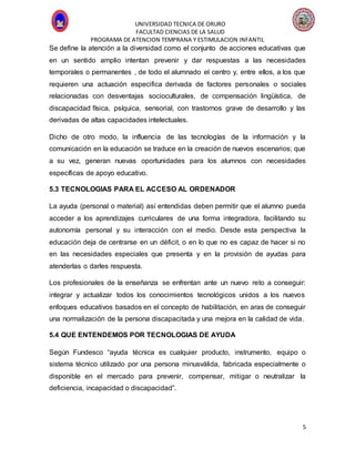 UNIVERSIDAD TECNICA DE ORURO
FACULTAD CIENCIAS DE LA SALUD
PROGRAMA DE ATENCION TEMPRANA Y ESTIMULACION INFANTIL
5
Se define la atención a la diversidad como el conjunto de acciones educativas que
en un sentido amplio intentan prevenir y dar respuestas a las necesidades
temporales o permanentes , de todo el alumnado el centro y, entre ellos, a los que
requieren una actuación especifica derivada de factores personales o sociales
relacionadas con desventajas socioculturales, de compensación lingüística, de
discapacidad física, psíquica, sensorial, con trastornos grave de desarrollo y las
derivadas de altas capacidades intelectuales.
Dicho de otro modo, la influencia de las tecnologías de la información y la
comunicación en la educación se traduce en la creación de nuevos escenarios; que
a su vez, generan nuevas oportunidades para los alumnos con necesidades
específicas de apoyo educativo.
5.3 TECNOLOGIAS PARA EL ACCESO AL ORDENADOR
La ayuda (personal o material) así entendidas deben permitir que el alumno pueda
acceder a los aprendizajes curriculares de una forma integradora, facilitando su
autonomía personal y su interacción con el medio. Desde esta perspectiva la
educación deja de centrarse en un déficit, o en lo que no es capaz de hacer si no
en las necesidades especiales que presenta y en la provisión de ayudas para
atenderlas o darles respuesta.
Los profesionales de la enseñanza se enfrentan ante un nuevo reto a conseguir:
integrar y actualizar todos los conocimientos tecnológicos unidos a los nuevos
enfoques educativos basados en el concepto de habilitación, en aras de conseguir
una normalización de la persona discapacitada y una mejora en la calidad de vida.
5.4 QUE ENTENDEMOS POR TECNOLOGIAS DE AYUDA
Según Fundesco “ayuda técnica es cualquier producto, instrumento, equipo o
sistema técnico utilizado por una persona minusválida, fabricada especialmente o
disponible en el mercado para prevenir, compensar, mitigar o neutralizar la
deficiencia, incapacidad o discapacidad”.
 