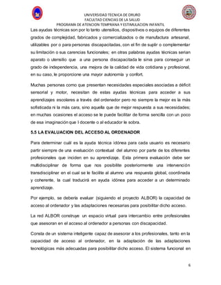 UNIVERSIDAD TECNICA DE ORURO
FACULTAD CIENCIAS DE LA SALUD
PROGRAMA DE ATENCION TEMPRANA Y ESTIMULACION INFANTIL
6
Las ayudas técnicas son por lo tanto utensilios, dispositivos o equipos de diferentes
grados de complejidad, fabricados y comercializados o de manufactura artesanal,
utilizables por o para personas discapacitadas, con el fin de suplir o complementar
su limitación o sus carencias funcionales; en otras palabras ayudas técnicas serian
aparato o utensilio que a una persona discapacitada le sirva para conseguir un
grado de independencia, una mejora de la calidad de vida cotidiana y profesional,
en su caso, le proporcione una mayor autonomía y confort.
Muchas personas como que presentan necesidades especiales asociadas a déficit
sensorial y motor, necesitan de estas ayudas técnicas para acceder a sus
aprendizajes escolares a través del ordenador pero no siempre la mejor es la más
sofisticada ni la más cara, sino aquella que de mejor respuesta a sus necesidades;
en muchas ocasiones el acceso se le puede facilitar de forma sencilla con un poco
de esa imaginación que l docente o al educador le sobra.
5.5 LA EVALUACION DEL ACCESO AL ORDENADOR
Para determinar cuál es la ayuda técnica idónea para cada usuario es necesario
partir siempre de una evaluación contextual del alumno por parte de los diferentes
profesionales que inciden en su aprendizaje. Esta primera evaluación debe ser
multidisciplinar de forma que nos posibilite posteriormente una intervención
transdisciplinar en el cual se le facilite al alumno una respuesta global, coordinada
y coherente, la cual traducirá en ayuda idónea para acceder a un determinado
aprendizaje.
Por ejemplo, se debería evaluar (siguiendo el proyecto ALBOR) la capacidad de
acceso al ordenador y las adaptaciones necesarias para posibilitar dicho acceso.
La red ALBOR construye un espacio virtual para intercambio entre profesionales
que asesoran en el acceso al ordenador a personas con discapacidad.
Consta de un sistema inteligente capaz de asesorar a los profesionales, tanto en la
capacidad de acceso al ordenador, en la adaptación de las adaptaciones
tecnológicas más adecuadas para posibilitar dicho acceso. El sistema funcional en
 