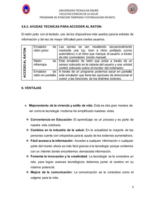 UNIVERSIDAD TECNICA DE ORURO
FACULTAD CIENCIAS DE LA SALUD
PROGRAMA DE ATENCION TEMPRANA Y ESTIMULACION INFANTIL
9
5.6.3. AYUDAS TECNICAS PARA ACCEDER AL RATON:
El ratón junto con el teclado, uno de los dispositivos más usados para la entrada de
información y tal vez de mayor dificultad para ciertos usuarios.
ACCESOALRATON
Emulador de
ratón junior
Las opines se van resaltando secuencialmente
mediante una luz, bien a ritmo prefijado (como
automático) o al ritmo que marque el usuario a través
de otro conmutador (modo manual)
Ratón de
infrarrojos
Este emulador de ratón que actúa a través de un
sensor colocado en la cabeza del usuario y una unidad
control colocado sobre el monitor del ordenador.
Emulador de
ratón en pantalla
A través de un programa podemos sacar en pantalla
este emulador que tiene las opciones de direccionar el
cursor y las funciones de los distintos botones.
6. VENTAJAS
 Mejoramiento de la vivienda y estilo de vida: Esta es otra gran manera de
ver como la tecnología moderna ha simplificado nuestras vidas.
 Conveniencia en Educación: El aprendizaje es un proceso y es parte de
nuestra vida cotidiana.
 Cambios en la industria de la salud: En la actualidad la mayoría de las
personas cuenta con ortopedias para la ayuda de los sistemas aumentativos.
 Fácil acceso a la información: Acceder a cualquier información n cualquier
parte del mundo ahora es más fácil gracias a la tecnología porque contamos
con un internet donde encontremos demasiada información.
 Fomenta la innovación y la creatividad: La tecnología se la considera un
reto, para lograr avances tecnológicos debemos poner al cerebro en su
máximo potencial.
 Mejora de la comunicación: La comunicación se la considera como el
oxígeno para la vida.
 
